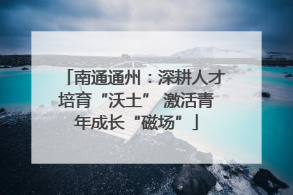 南通通州：深耕人才培育“沃土” 激活青年成长“磁场”