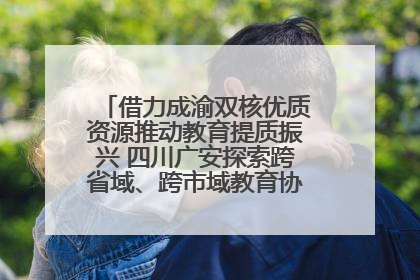 借力成渝双核优质资源推动教育提质振兴 四川广安探索跨省域、跨市域教育协同发展新路径
