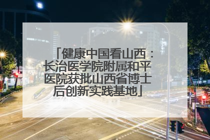 健康中国看山西：长治医学院附属和平医院获批山西省博士后创新实践基地