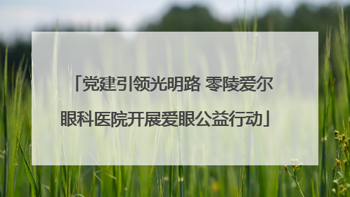 党建引领光明路 零陵爱尔眼科医院开展爱眼公益行动