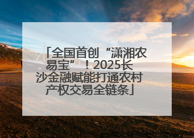全国首创“潇湘农易宝”！2025长沙金融赋能打通农村产权交易全链条