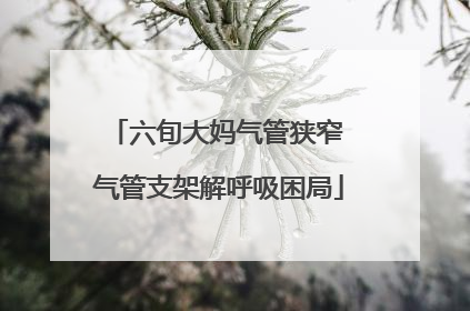 六旬大妈气管狭窄 气管支架解呼吸困局