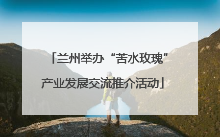 兰州举办“苦水玫瑰”产业发展交流推介活动