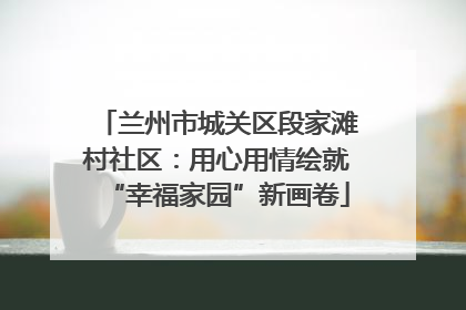 兰州市城关区段家滩村社区：用心用情绘就“幸福家园”新画卷