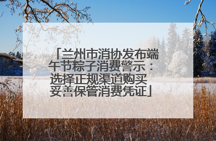 兰州市消协发布端午节粽子消费警示：选择正规渠道购买 妥善保管消费凭证