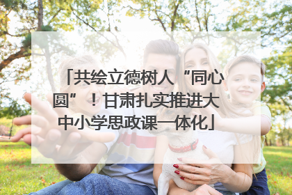 共绘立德树人“同心圆”！甘肃扎实推进大中小学思政课一体化