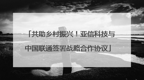 共助乡村振兴！亚信科技与中国联通签署战略合作协议
