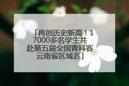 再创历史新高！17000多名学生共赴第五届全国青科赛云南省区域赛