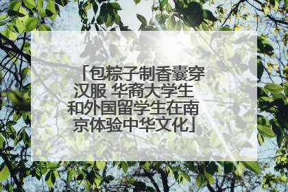 包粽子制香囊穿汉服 华裔大学生和外国留学生在南京体验中华文化