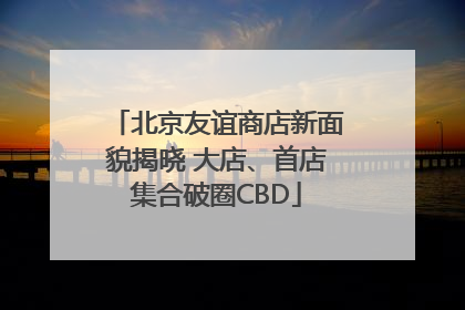 北京友谊商店新面貌揭晓 大店、首店集合破圈CBD