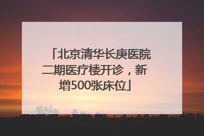 北京清华长庚医院二期医疗楼开诊，新增500张床位