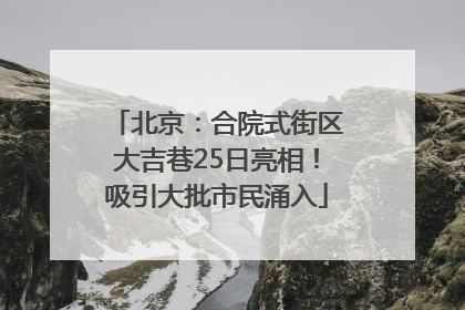 北京：合院式街区大吉巷25日亮相！吸引大批市民涌入