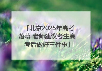 北京2025年高考落幕 老师建议考生高考后做好三件事