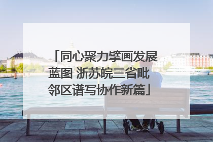 同心聚力擘画发展蓝图 浙苏皖三省毗邻区谱写协作新篇