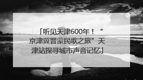 听见天津600年！“京津冀晋蒙民歌之旅”天津站探寻城市声音记忆