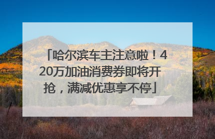 哈尔滨车主注意啦！420万加油消费券即将开抢，满减优惠享不停