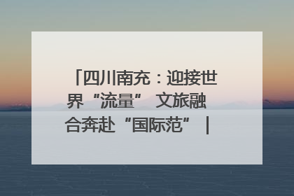 四川南充：迎接世界“流量” 文旅融合奔赴“国际范”｜话锦绣·说安逸