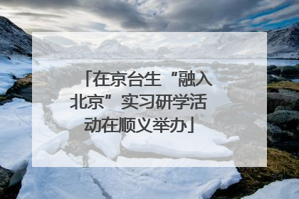 在京台生“融入北京”实习研学活动在顺义举办