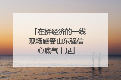 在拼经济的一线现场感受山东强信心底气十足