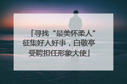 寻找“最美怀柔人”征集好人好事，白敬亭受聘担任形象大使