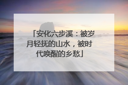 安化六步溪：被岁月轻抚的山水，被时代唤醒的乡愁