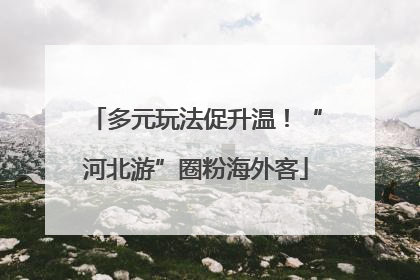 多元玩法促升温！“河北游”圈粉海外客