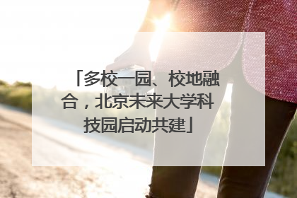 多校一园、校地融合，北京未来大学科技园启动共建