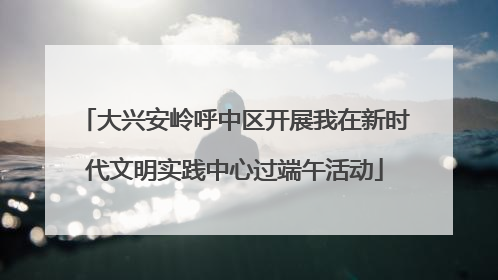 大兴安岭呼中区开展我在新时代文明实践中心过端午活动