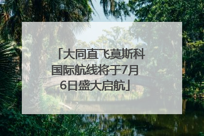 大同直飞莫斯科国际航线将于7月6日盛大启航