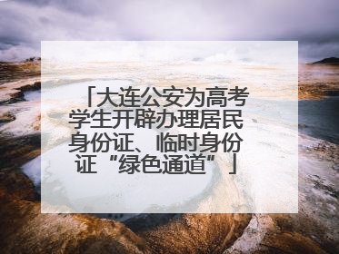 大连公安为高考学生开辟办理居民身份证、临时身份证“绿色通道”