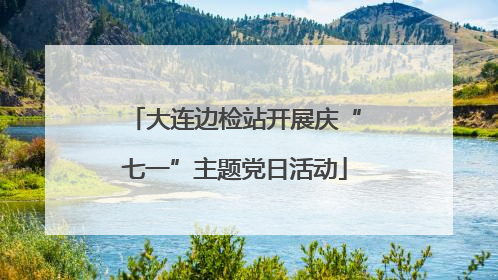 大连边检站开展庆“七一”主题党日活动