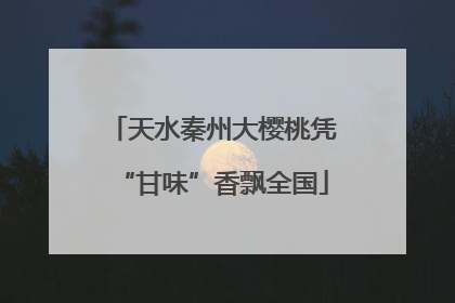 天水秦州大樱桃凭“甘味”香飘全国