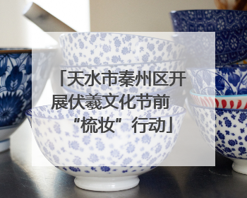 天水市秦州区开展伏羲文化节前 “梳妆”行动