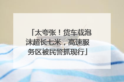 太夸张！货车载泡沫超长七米，高速服务区被民警抓现行