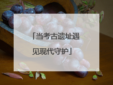 当考古遗址遇见现代守护