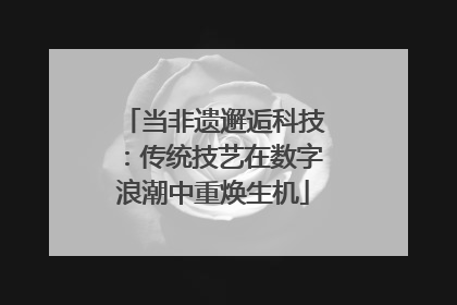 当非遗邂逅科技：传统技艺在数字浪潮中重焕生机