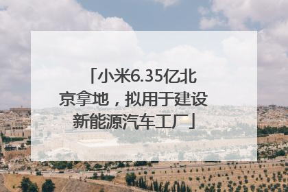 小米6.35亿北京拿地，拟用于建设新能源汽车工厂