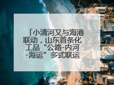 小清河又与海港联动，山东首条化工品“公路-内河-海运”多式联运通道开通