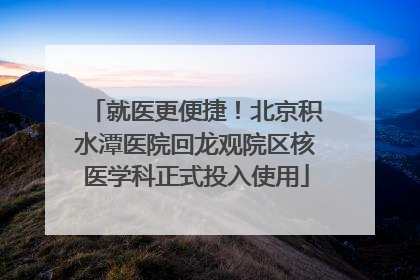 就医更便捷！北京积水潭医院回龙观院区核医学科正式投入使用