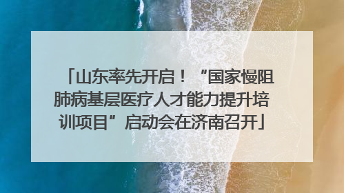 山东率先开启！“国家慢阻肺病基层医疗人才能力提升培训项目”启动会在济南召开