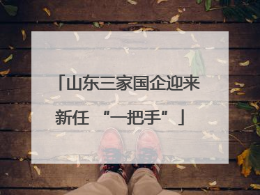 山东三家国企迎来新任 “一把手”