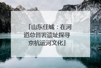 山东任城：在河道总督署遗址探寻京杭运河文化