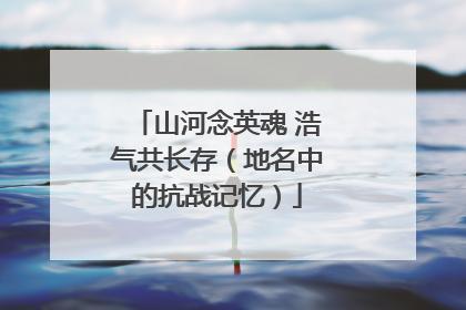 山河念英魂 浩气共长存（地名中的抗战记忆）
