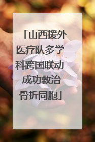 山西援外医疗队多学科跨国联动 成功救治骨折同胞