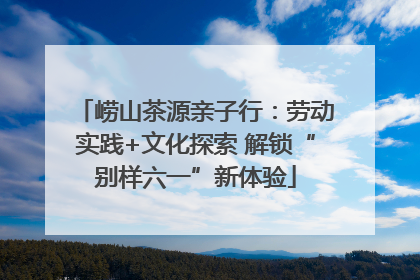 崂山茶源亲子行：劳动实践+文化探索 解锁“别样六一”新体验