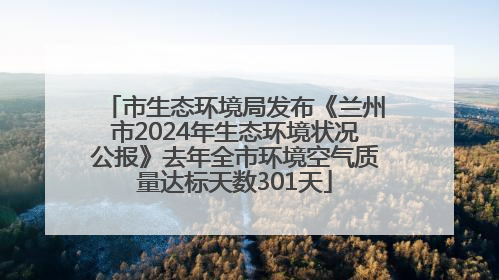 市生态环境局发布《兰州市2024年生态环境状况公报》去年全市环境空气质量达标天数301天