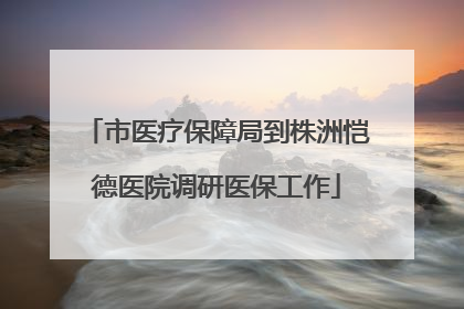 市医疗保障局到株洲恺德医院调研医保工作
