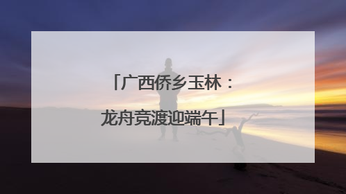 广西侨乡玉林：龙舟竞渡迎端午