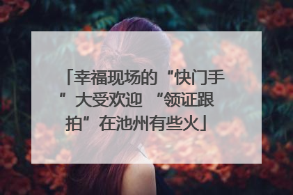 幸福现场的“快门手”大受欢迎 “领证跟拍”在池州有些火