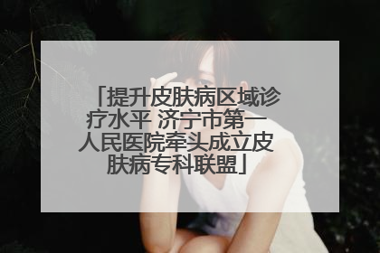 提升皮肤病区域诊疗水平 济宁市第一人民医院牵头成立皮肤病专科联盟